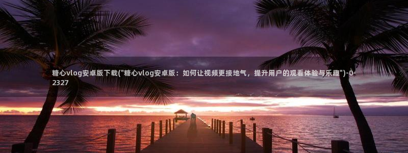 txvlogcom糖心：糖心vlog安卓版下载(\